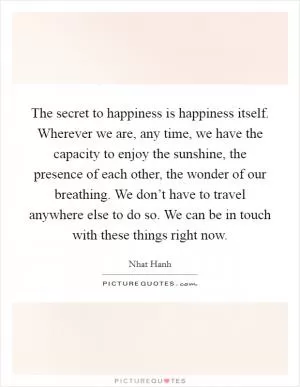 The secret to happiness is happiness itself. Wherever we are, any time, we have the capacity to enjoy the sunshine, the presence of each other, the wonder of our breathing. We don’t have to travel anywhere else to do so. We can be in touch with these things right now Picture Quote #1