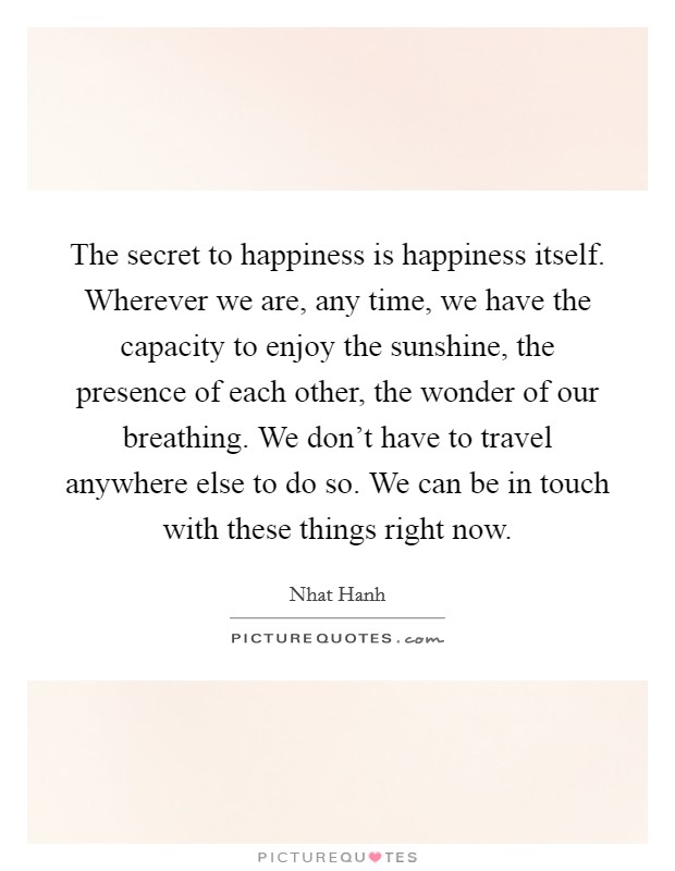 The secret to happiness is happiness itself. Wherever we are, any time, we have the capacity to enjoy the sunshine, the presence of each other, the wonder of our breathing. We don't have to travel anywhere else to do so. We can be in touch with these things right now Picture Quote #1