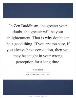 In Zen Buddhism, the greater your doubt, the greater will be your enlightenment. That is why doubt can be a good thing. If you are too sure, if you always have conviction, then you may be caught in your wrong perception for a long time Picture Quote #1
