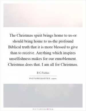 The Christmas spirit brings home to us-or should bring home to us-the profound Biblical truth that it is more blessed to give than to receive. Anything which inspires unselfishness makes for our ennoblement. Christmas does that. I am all for Christmas Picture Quote #1