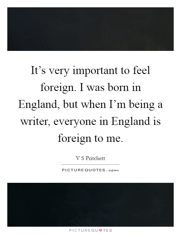 It's very important to feel foreign. I was born in England, but when I'm being a writer, everyone in England is foreign to me Picture Quote #1