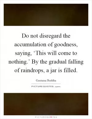 Do not disregard the accumulation of goodness, saying, ‘This will come to nothing.’ By the gradual falling of raindrops, a jar is filled Picture Quote #1