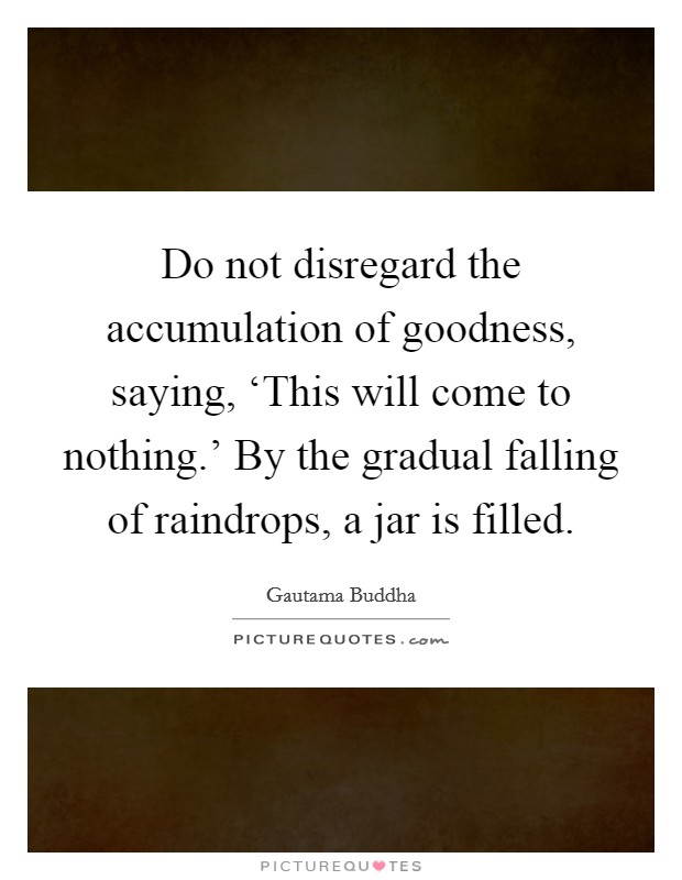 Do not disregard the accumulation of goodness, saying, ‘This will come to nothing.' By the gradual falling of raindrops, a jar is filled Picture Quote #1