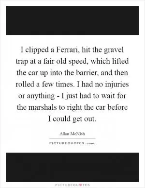 I clipped a Ferrari, hit the gravel trap at a fair old speed, which lifted the car up into the barrier, and then rolled a few times. I had no injuries or anything - I just had to wait for the marshals to right the car before I could get out Picture Quote #1