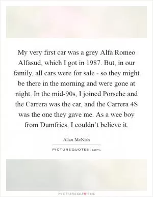 My very first car was a grey Alfa Romeo Alfasud, which I got in 1987. But, in our family, all cars were for sale - so they might be there in the morning and were gone at night. In the mid-90s, I joined Porsche and the Carrera was the car, and the Carrera 4S was the one they gave me. As a wee boy from Dumfries, I couldn’t believe it Picture Quote #1