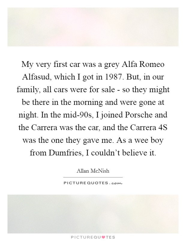My very first car was a grey Alfa Romeo Alfasud, which I got in 1987. But, in our family, all cars were for sale - so they might be there in the morning and were gone at night. In the mid-90s, I joined Porsche and the Carrera was the car, and the Carrera 4S was the one they gave me. As a wee boy from Dumfries, I couldn't believe it Picture Quote #1