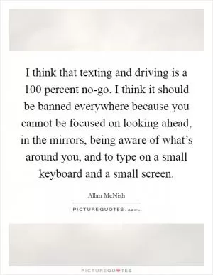 I think that texting and driving is a 100 percent no-go. I think it should be banned everywhere because you cannot be focused on looking ahead, in the mirrors, being aware of what’s around you, and to type on a small keyboard and a small screen Picture Quote #1