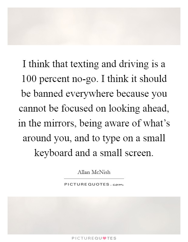 I think that texting and driving is a 100 percent no-go. I think it should be banned everywhere because you cannot be focused on looking ahead, in the mirrors, being aware of what's around you, and to type on a small keyboard and a small screen Picture Quote #1