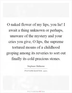 O naked flower of my lips, you lie! I await a thing unknown or perhaps, unaware of the mystery and your cries you give, O lips, the supreme tortured moans of a childhood groping among its reveries to sort out finally its cold precious stones Picture Quote #1