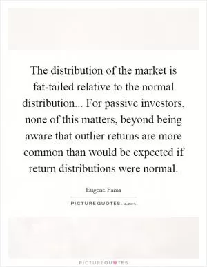 The distribution of the market is fat-tailed relative to the normal distribution... For passive investors, none of this matters, beyond being aware that outlier returns are more common than would be expected if return distributions were normal Picture Quote #1