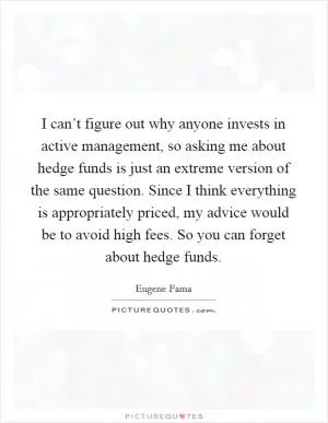 I can’t figure out why anyone invests in active management, so asking me about hedge funds is just an extreme version of the same question. Since I think everything is appropriately priced, my advice would be to avoid high fees. So you can forget about hedge funds Picture Quote #1