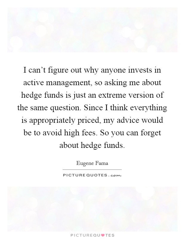 I can't figure out why anyone invests in active management, so asking me about hedge funds is just an extreme version of the same question. Since I think everything is appropriately priced, my advice would be to avoid high fees. So you can forget about hedge funds Picture Quote #1