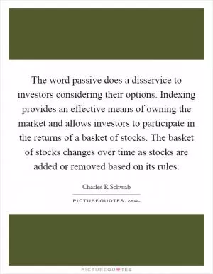 The word passive does a disservice to investors considering their options. Indexing provides an effective means of owning the market and allows investors to participate in the returns of a basket of stocks. The basket of stocks changes over time as stocks are added or removed based on its rules Picture Quote #1