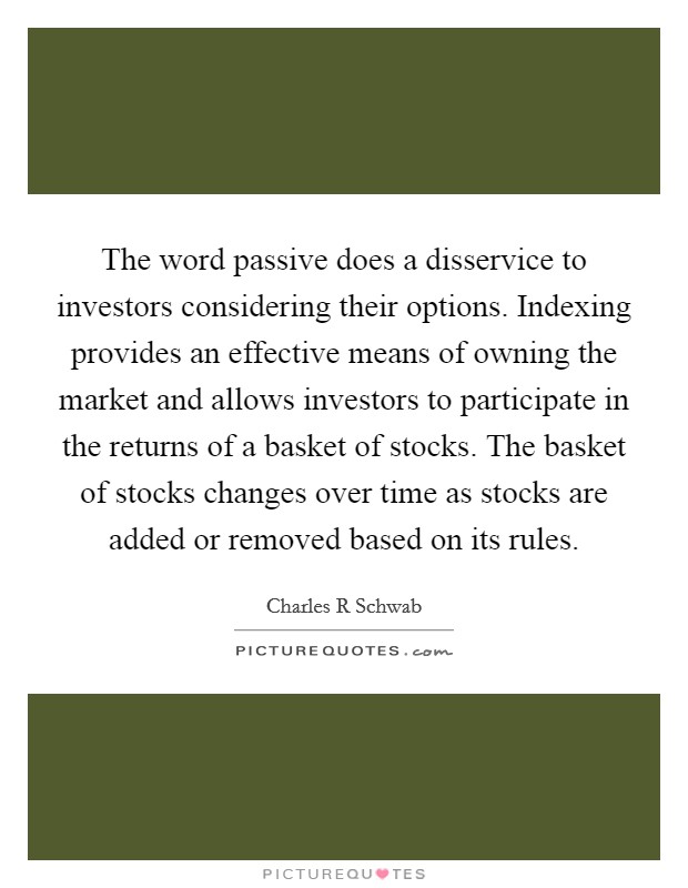 The word passive does a disservice to investors considering their options. Indexing provides an effective means of owning the market and allows investors to participate in the returns of a basket of stocks. The basket of stocks changes over time as stocks are added or removed based on its rules Picture Quote #1
