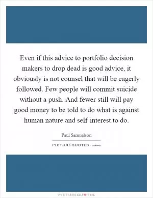 Even if this advice to portfolio decision makers to drop dead is good advice, it obviously is not counsel that will be eagerly followed. Few people will commit suicide without a push. And fewer still will pay good money to be told to do what is against human nature and self-interest to do Picture Quote #1