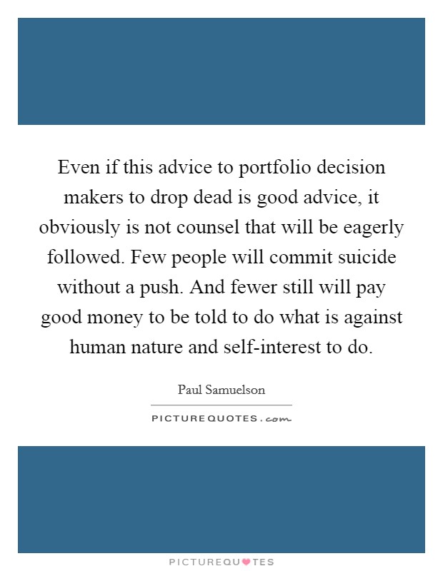 Even if this advice to portfolio decision makers to drop dead is good advice, it obviously is not counsel that will be eagerly followed. Few people will commit suicide without a push. And fewer still will pay good money to be told to do what is against human nature and self-interest to do Picture Quote #1