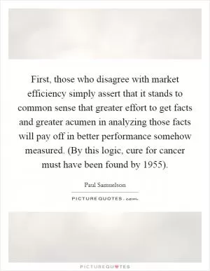 First, those who disagree with market efficiency simply assert that it stands to common sense that greater effort to get facts and greater acumen in analyzing those facts will pay off in better performance somehow measured. (By this logic, cure for cancer must have been found by 1955) Picture Quote #1