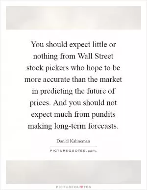 You should expect little or nothing from Wall Street stock pickers who hope to be more accurate than the market in predicting the future of prices. And you should not expect much from pundits making long-term forecasts Picture Quote #1