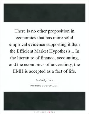 There is no other proposition in economics that has more solid empirical evidence supporting it than the Efficient Market Hypothesis... In the literature of finance, accounting, and the economics of uncertainty, the EMH is accepted as a fact of life Picture Quote #1