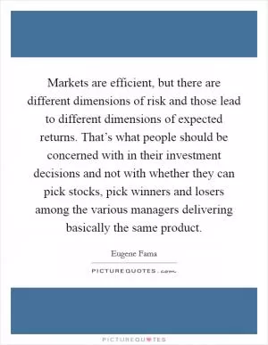 Markets are efficient, but there are different dimensions of risk and those lead to different dimensions of expected returns. That’s what people should be concerned with in their investment decisions and not with whether they can pick stocks, pick winners and losers among the various managers delivering basically the same product Picture Quote #1