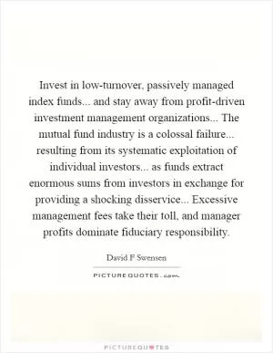 Invest in low-turnover, passively managed index funds... and stay away from profit-driven investment management organizations... The mutual fund industry is a colossal failure... resulting from its systematic exploitation of individual investors... as funds extract enormous sums from investors in exchange for providing a shocking disservice... Excessive management fees take their toll, and manager profits dominate fiduciary responsibility Picture Quote #1