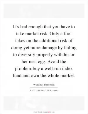 It’s bad enough that you have to take market risk. Only a fool takes on the additional risk of doing yet more damage by failing to diversify properly with his or her nest egg. Avoid the problem-buy a well-run index fund and own the whole market Picture Quote #1