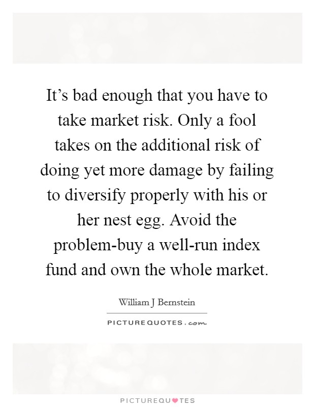 It's bad enough that you have to take market risk. Only a fool takes on the additional risk of doing yet more damage by failing to diversify properly with his or her nest egg. Avoid the problem-buy a well-run index fund and own the whole market Picture Quote #1