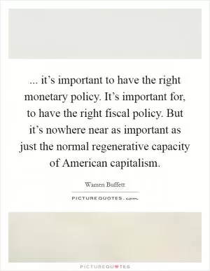 ... it’s important to have the right monetary policy. It’s important for, to have the right fiscal policy. But it’s nowhere near as important as just the normal regenerative capacity of American capitalism Picture Quote #1