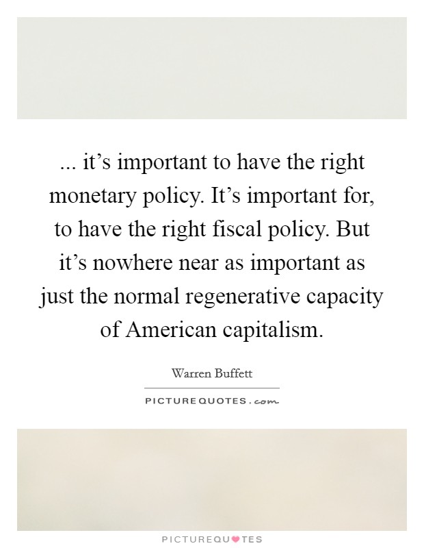 ... it's important to have the right monetary policy. It's important for, to have the right fiscal policy. But it's nowhere near as important as just the normal regenerative capacity of American capitalism Picture Quote #1