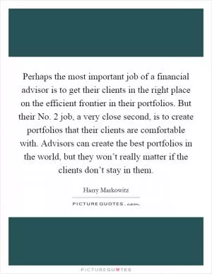 Perhaps the most important job of a financial advisor is to get their clients in the right place on the efficient frontier in their portfolios. But their No. 2 job, a very close second, is to create portfolios that their clients are comfortable with. Advisors can create the best portfolios in the world, but they won’t really matter if the clients don’t stay in them Picture Quote #1