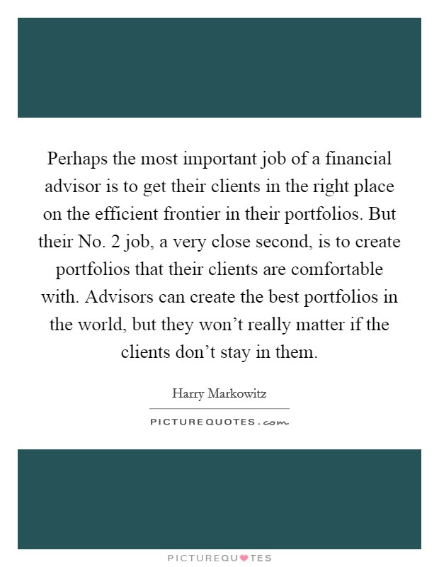 Perhaps the most important job of a financial advisor is to get their clients in the right place on the efficient frontier in their portfolios. But their No. 2 job, a very close second, is to create portfolios that their clients are comfortable with. Advisors can create the best portfolios in the world, but they won't really matter if the clients don't stay in them Picture Quote #1