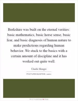 Berkshire was built on the eternal verities: basic mathematics, basic horse sense, basic fear, and basic diagnosis of human nature to make predictions regarding human behavior. We stuck to the basics with a certain amount of discipline and it has worked out quite well Picture Quote #1