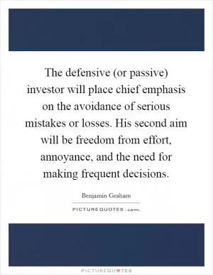 The defensive (or passive) investor will place chief emphasis on the avoidance of serious mistakes or losses. His second aim will be freedom from effort, annoyance, and the need for making frequent decisions Picture Quote #1