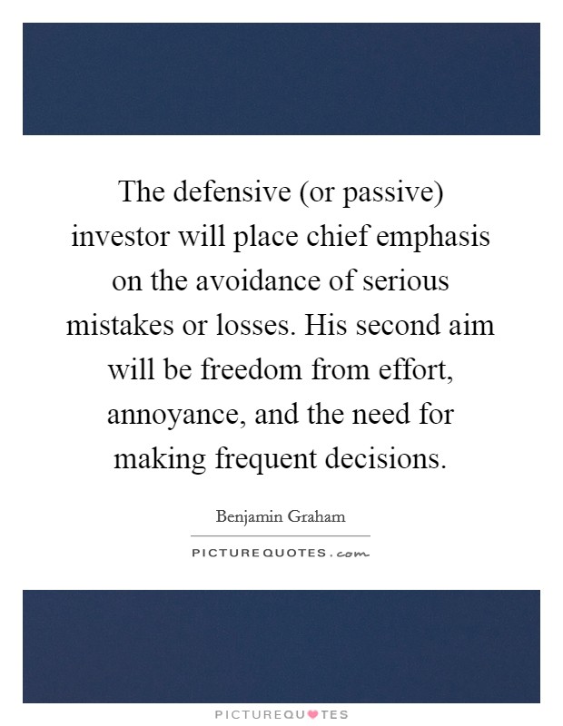 The defensive (or passive) investor will place chief emphasis on the avoidance of serious mistakes or losses. His second aim will be freedom from effort, annoyance, and the need for making frequent decisions Picture Quote #1