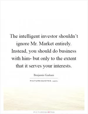 The intelligent investor shouldn’t ignore Mr. Market entirely. Instead, you should do business with him- but only to the extent that it serves your interests Picture Quote #1