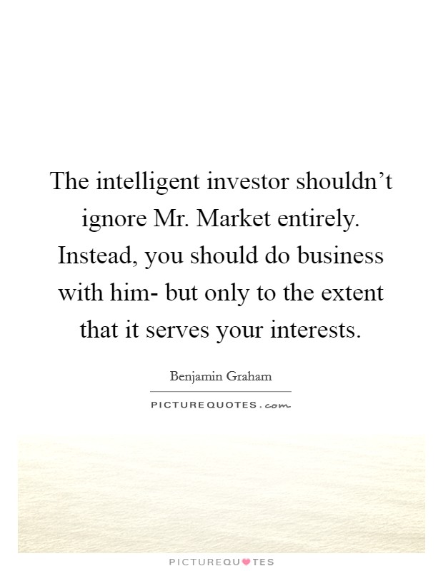 The intelligent investor shouldn't ignore Mr. Market entirely. Instead, you should do business with him- but only to the extent that it serves your interests Picture Quote #1