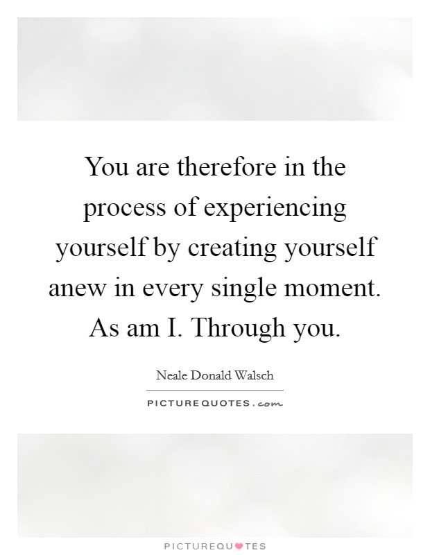 You are therefore in the process of experiencing yourself by creating yourself anew in every single moment. As am I. Through you Picture Quote #1
