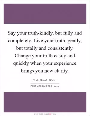 Say your truth-kindly, but fully and completely. Live your truth, gently, but totally and consistently. Change your truth easily and quickly when your experience brings you new clarity Picture Quote #1