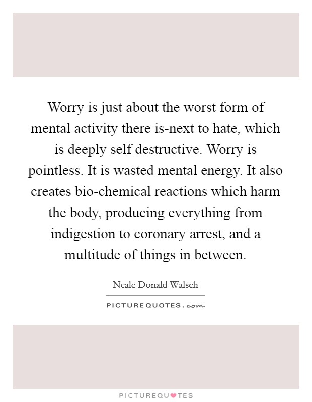 Worry is just about the worst form of mental activity there is-next to hate, which is deeply self destructive. Worry is pointless. It is wasted mental energy. It also creates bio-chemical reactions which harm the body, producing everything from indigestion to coronary arrest, and a multitude of things in between Picture Quote #1