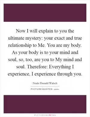 Now I will explain to you the ultimate mystery: your exact and true relationship to Me. You are my body. As your body is to your mind and soul, so, too, are you to My mind and soul. Therefore: Everything I experience, I experience through you Picture Quote #1