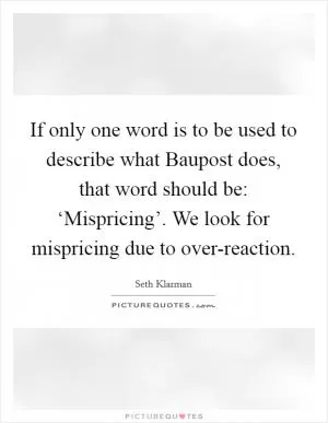 If only one word is to be used to describe what Baupost does, that word should be: ‘Mispricing’. We look for mispricing due to over-reaction Picture Quote #1
