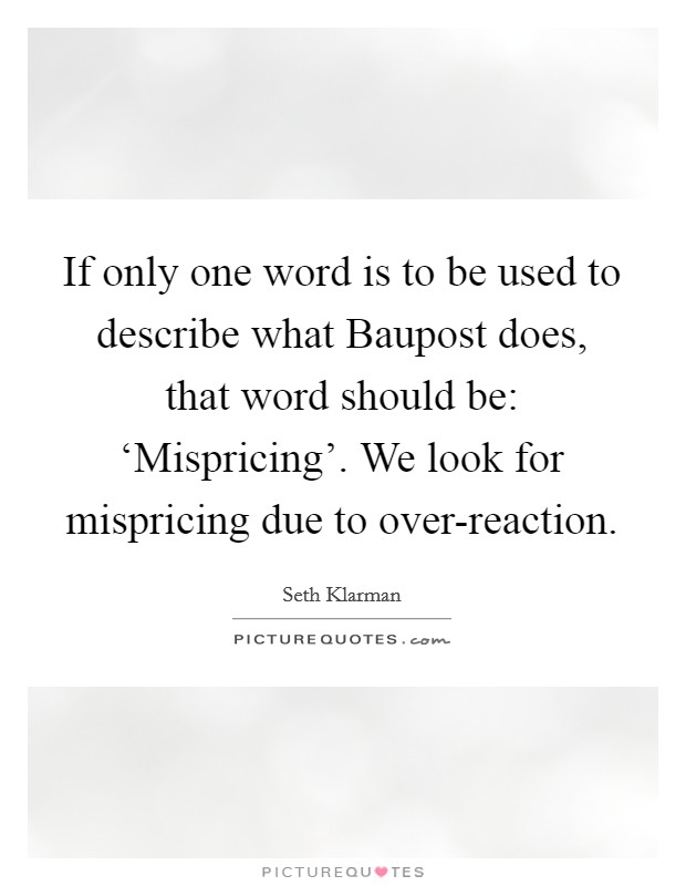 If only one word is to be used to describe what Baupost does, that word should be: ‘Mispricing’. We look for mispricing due to over-reaction Picture Quote #1