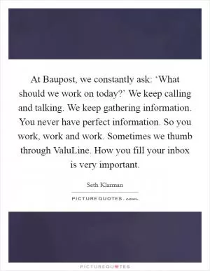 At Baupost, we constantly ask: ‘What should we work on today?’ We keep calling and talking. We keep gathering information. You never have perfect information. So you work, work and work. Sometimes we thumb through ValuLine. How you fill your inbox is very important Picture Quote #1