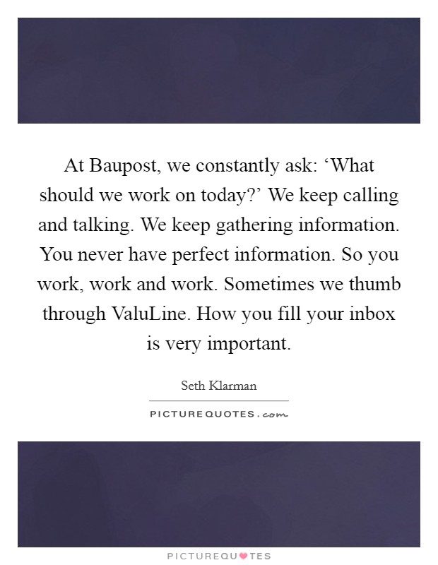 At Baupost, we constantly ask: ‘What should we work on today?' We keep calling and talking. We keep gathering information. You never have perfect information. So you work, work and work. Sometimes we thumb through ValuLine. How you fill your inbox is very important Picture Quote #1
