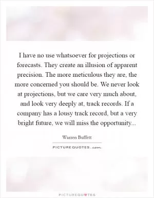 I have no use whatsoever for projections or forecasts. They create an illusion of apparent precision. The more meticulous they are, the more concerned you should be. We never look at projections, but we care very much about, and look very deeply at, track records. If a company has a lousy track record, but a very bright future, we will miss the opportunity Picture Quote #1