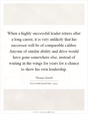 When a highly successful leader retires after a long career, it is very unlikely that his successor will be of comparable caliber. Anyone of similar ability and drive would have gone somewhere else, instead of waiting in the wings for years for a chance to show his own leadership Picture Quote #1