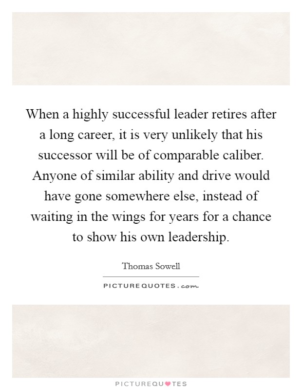 When a highly successful leader retires after a long career, it is very unlikely that his successor will be of comparable caliber. Anyone of similar ability and drive would have gone somewhere else, instead of waiting in the wings for years for a chance to show his own leadership Picture Quote #1