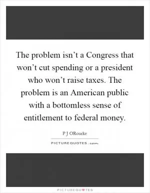 The problem isn’t a Congress that won’t cut spending or a president who won’t raise taxes. The problem is an American public with a bottomless sense of entitlement to federal money Picture Quote #1