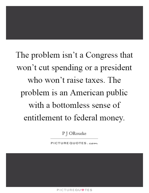 The problem isn't a Congress that won't cut spending or a president who won't raise taxes. The problem is an American public with a bottomless sense of entitlement to federal money Picture Quote #1