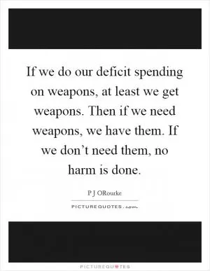 If we do our deficit spending on weapons, at least we get weapons. Then if we need weapons, we have them. If we don’t need them, no harm is done Picture Quote #1